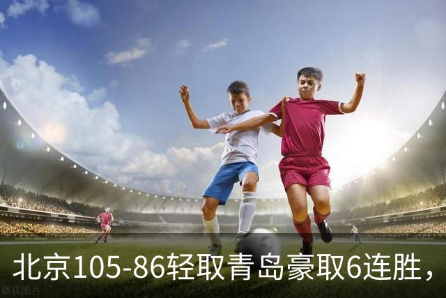 北京105-86轻取青岛豪取6连胜，桑普森27+15，米奇空砍30+10