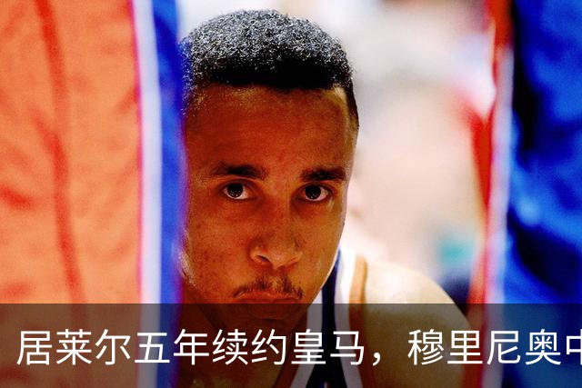 居莱尔五年续约皇马，穆里尼奥中场豪赌隐忧