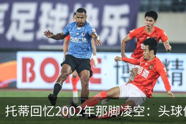 托蒂回忆2002年那脚凌空：头球停球后转身抽射死角