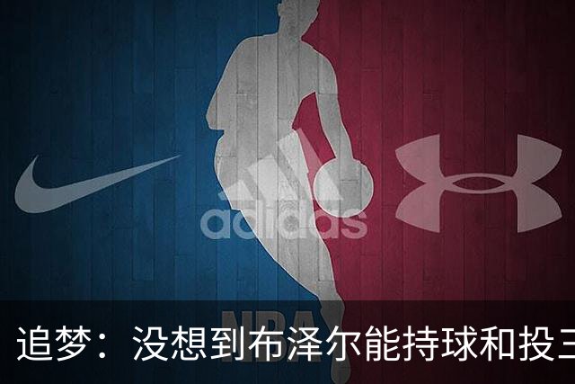 追梦：没想到布泽尔能持球&投三分 他敢于对抗还会喷垃圾话